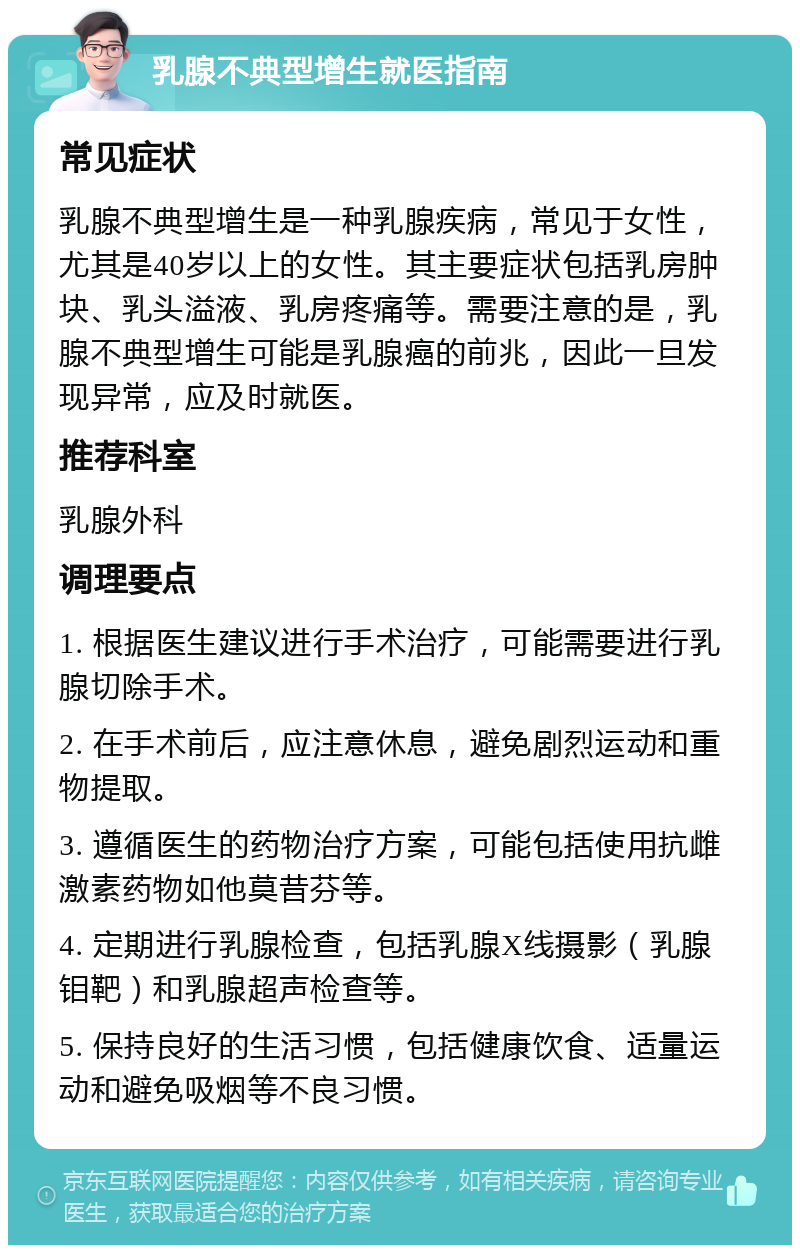 乳腺不典型增生就医指南 常见症状 乳腺不典型增生是一种乳腺疾病，常见于女性，尤其是40岁以上的女性。其主要症状包括乳房肿块、乳头溢液、乳房疼痛等。需要注意的是，乳腺不典型增生可能是乳腺癌的前兆，因此一旦发现异常，应及时就医。 推荐科室 乳腺外科 调理要点 1. 根据医生建议进行手术治疗，可能需要进行乳腺切除手术。 2. 在手术前后，应注意休息，避免剧烈运动和重物提取。 3. 遵循医生的药物治疗方案，可能包括使用抗雌激素药物如他莫昔芬等。 4. 定期进行乳腺检查，包括乳腺X线摄影（乳腺钼靶）和乳腺超声检查等。 5. 保持良好的生活习惯，包括健康饮食、适量运动和避免吸烟等不良习惯。