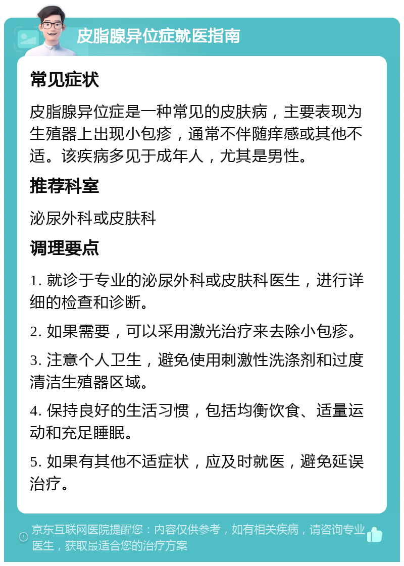 皮脂腺异位症就医指南 常见症状 皮脂腺异位症是一种常见的皮肤病，主要表现为生殖器上出现小包疹，通常不伴随痒感或其他不适。该疾病多见于成年人，尤其是男性。 推荐科室 泌尿外科或皮肤科 调理要点 1. 就诊于专业的泌尿外科或皮肤科医生，进行详细的检查和诊断。 2. 如果需要，可以采用激光治疗来去除小包疹。 3. 注意个人卫生，避免使用刺激性洗涤剂和过度清洁生殖器区域。 4. 保持良好的生活习惯，包括均衡饮食、适量运动和充足睡眠。 5. 如果有其他不适症状，应及时就医，避免延误治疗。