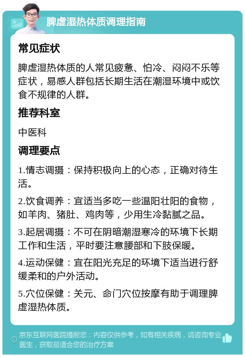 脾虚湿热体质调理指南 常见症状 脾虚湿热体质的人常见疲惫、怕冷、闷闷不乐等症状，易感人群包括长期生活在潮湿环境中或饮食不规律的人群。 推荐科室 中医科 调理要点 1.情志调摄：保持积极向上的心态，正确对待生活。 2.饮食调养：宜适当多吃一些温阳壮阳的食物，如羊肉、猪肚、鸡肉等，少用生冷黏腻之品。 3.起居调摄：不可在阴暗潮湿寒冷的环境下长期工作和生活，平时要注意腰部和下肢保暖。 4.运动保健：宜在阳光充足的环境下适当进行舒缓柔和的户外活动。 5.穴位保健：关元、命门穴位按摩有助于调理脾虚湿热体质。