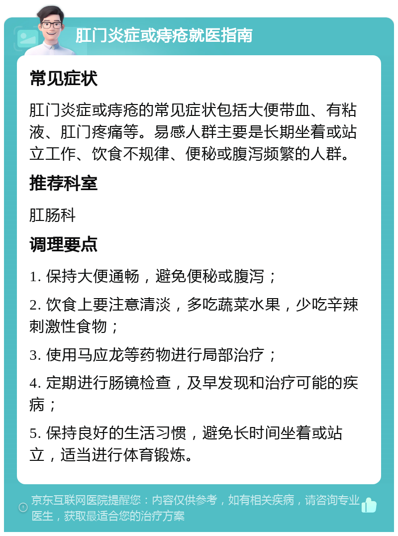 肛门炎症或痔疮就医指南 常见症状 肛门炎症或痔疮的常见症状包括大便带血、有粘液、肛门疼痛等。易感人群主要是长期坐着或站立工作、饮食不规律、便秘或腹泻频繁的人群。 推荐科室 肛肠科 调理要点 1. 保持大便通畅，避免便秘或腹泻； 2. 饮食上要注意清淡，多吃蔬菜水果，少吃辛辣刺激性食物； 3. 使用马应龙等药物进行局部治疗； 4. 定期进行肠镜检查，及早发现和治疗可能的疾病； 5. 保持良好的生活习惯，避免长时间坐着或站立，适当进行体育锻炼。