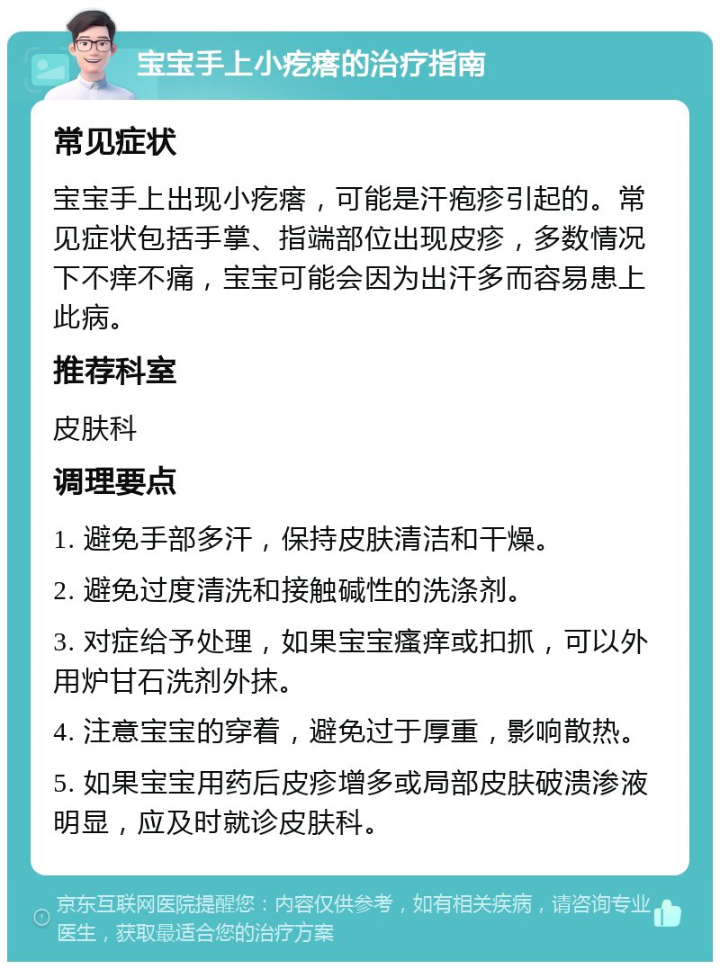 宝宝手上小疙瘩的治疗指南 常见症状 宝宝手上出现小疙瘩，可能是汗疱疹引起的。常见症状包括手掌、指端部位出现皮疹，多数情况下不痒不痛，宝宝可能会因为出汗多而容易患上此病。 推荐科室 皮肤科 调理要点 1. 避免手部多汗，保持皮肤清洁和干燥。 2. 避免过度清洗和接触碱性的洗涤剂。 3. 对症给予处理，如果宝宝瘙痒或扣抓，可以外用炉甘石洗剂外抹。 4. 注意宝宝的穿着，避免过于厚重，影响散热。 5. 如果宝宝用药后皮疹增多或局部皮肤破溃渗液明显，应及时就诊皮肤科。