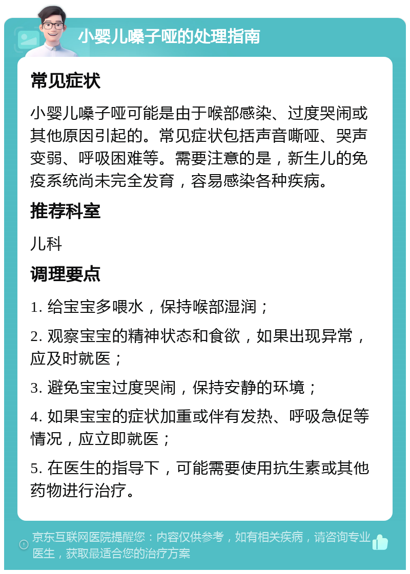 小婴儿嗓子哑的处理指南 常见症状 小婴儿嗓子哑可能是由于喉部感染、过度哭闹或其他原因引起的。常见症状包括声音嘶哑、哭声变弱、呼吸困难等。需要注意的是，新生儿的免疫系统尚未完全发育，容易感染各种疾病。 推荐科室 儿科 调理要点 1. 给宝宝多喂水，保持喉部湿润； 2. 观察宝宝的精神状态和食欲，如果出现异常，应及时就医； 3. 避免宝宝过度哭闹，保持安静的环境； 4. 如果宝宝的症状加重或伴有发热、呼吸急促等情况，应立即就医； 5. 在医生的指导下，可能需要使用抗生素或其他药物进行治疗。