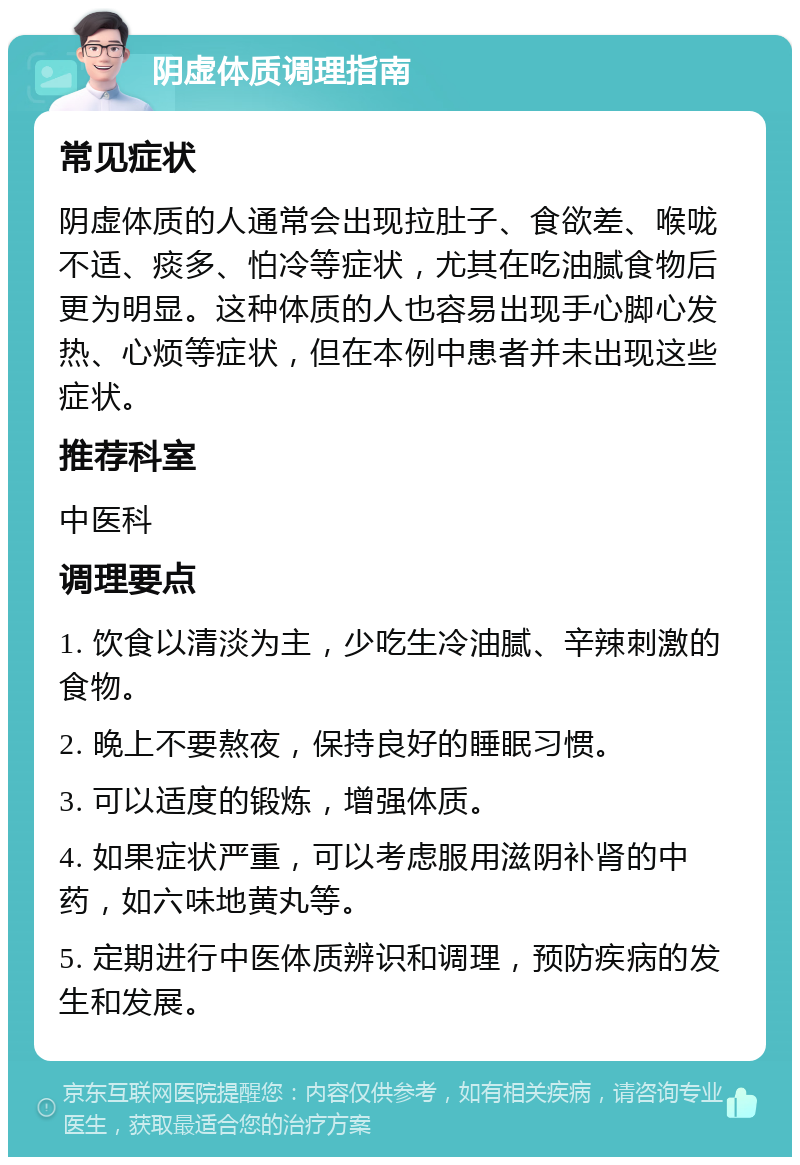 阴虚体质调理指南 常见症状 阴虚体质的人通常会出现拉肚子、食欲差、喉咙不适、痰多、怕冷等症状，尤其在吃油腻食物后更为明显。这种体质的人也容易出现手心脚心发热、心烦等症状，但在本例中患者并未出现这些症状。 推荐科室 中医科 调理要点 1. 饮食以清淡为主，少吃生冷油腻、辛辣刺激的食物。 2. 晚上不要熬夜，保持良好的睡眠习惯。 3. 可以适度的锻炼，增强体质。 4. 如果症状严重，可以考虑服用滋阴补肾的中药，如六味地黄丸等。 5. 定期进行中医体质辨识和调理，预防疾病的发生和发展。