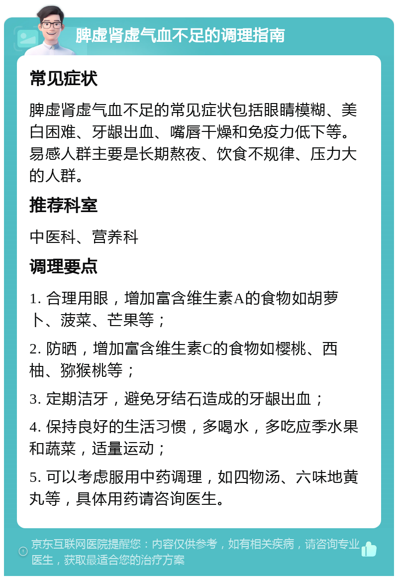 脾虚肾虚气血不足的调理指南 常见症状 脾虚肾虚气血不足的常见症状包括眼睛模糊、美白困难、牙龈出血、嘴唇干燥和免疫力低下等。易感人群主要是长期熬夜、饮食不规律、压力大的人群。 推荐科室 中医科、营养科 调理要点 1. 合理用眼，增加富含维生素A的食物如胡萝卜、菠菜、芒果等； 2. 防晒，增加富含维生素C的食物如樱桃、西柚、猕猴桃等； 3. 定期洁牙，避免牙结石造成的牙龈出血； 4. 保持良好的生活习惯，多喝水，多吃应季水果和蔬菜，适量运动； 5. 可以考虑服用中药调理，如四物汤、六味地黄丸等，具体用药请咨询医生。