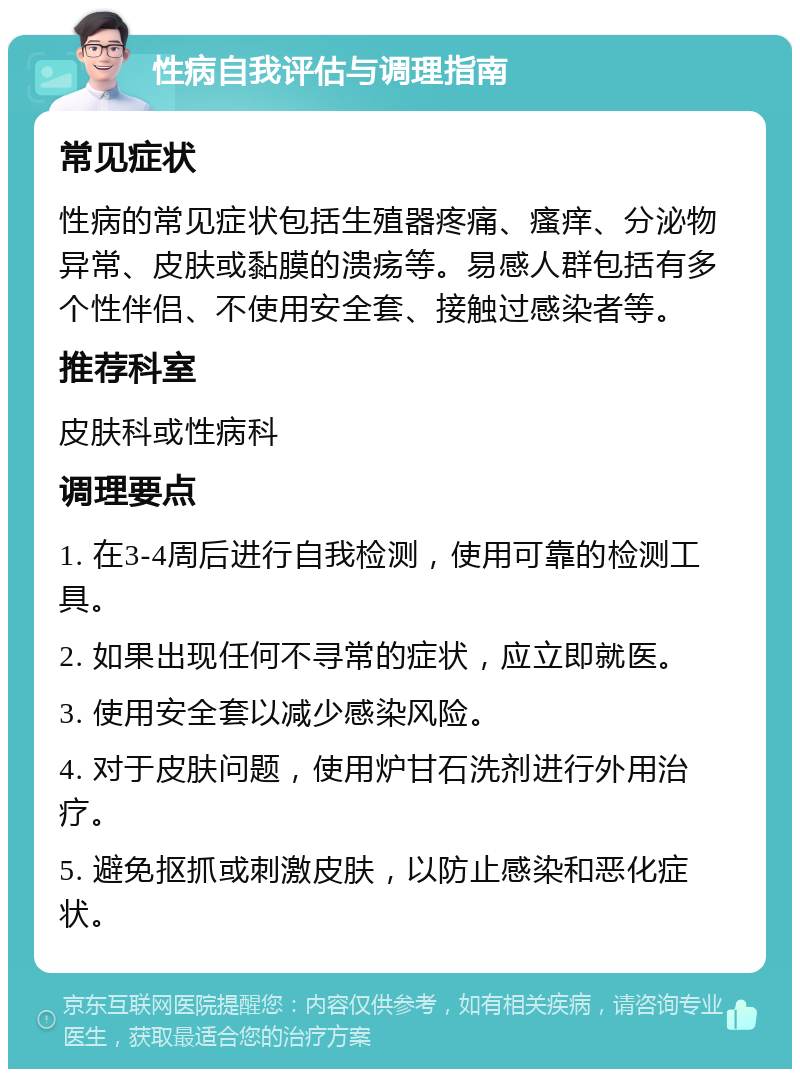 性病自我评估与调理指南 常见症状 性病的常见症状包括生殖器疼痛、瘙痒、分泌物异常、皮肤或黏膜的溃疡等。易感人群包括有多个性伴侣、不使用安全套、接触过感染者等。 推荐科室 皮肤科或性病科 调理要点 1. 在3-4周后进行自我检测，使用可靠的检测工具。 2. 如果出现任何不寻常的症状，应立即就医。 3. 使用安全套以减少感染风险。 4. 对于皮肤问题，使用炉甘石洗剂进行外用治疗。 5. 避免抠抓或刺激皮肤，以防止感染和恶化症状。