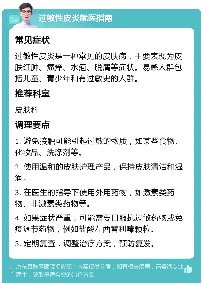 过敏性皮炎就医指南 常见症状 过敏性皮炎是一种常见的皮肤病，主要表现为皮肤红肿、瘙痒、水疱、脱屑等症状。易感人群包括儿童、青少年和有过敏史的人群。 推荐科室 皮肤科 调理要点 1. 避免接触可能引起过敏的物质，如某些食物、化妆品、洗涤剂等。 2. 使用温和的皮肤护理产品，保持皮肤清洁和湿润。 3. 在医生的指导下使用外用药物，如激素类药物、非激素类药物等。 4. 如果症状严重，可能需要口服抗过敏药物或免疫调节药物，例如盐酸左西替利嗪颗粒。 5. 定期复查，调整治疗方案，预防复发。