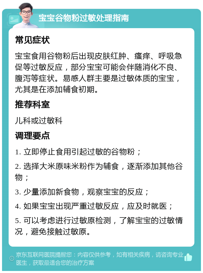 宝宝谷物粉过敏处理指南 常见症状 宝宝食用谷物粉后出现皮肤红肿、瘙痒、呼吸急促等过敏反应，部分宝宝可能会伴随消化不良、腹泻等症状。易感人群主要是过敏体质的宝宝，尤其是在添加辅食初期。 推荐科室 儿科或过敏科 调理要点 1. 立即停止食用引起过敏的谷物粉； 2. 选择大米原味米粉作为辅食，逐渐添加其他谷物； 3. 少量添加新食物，观察宝宝的反应； 4. 如果宝宝出现严重过敏反应，应及时就医； 5. 可以考虑进行过敏原检测，了解宝宝的过敏情况，避免接触过敏原。