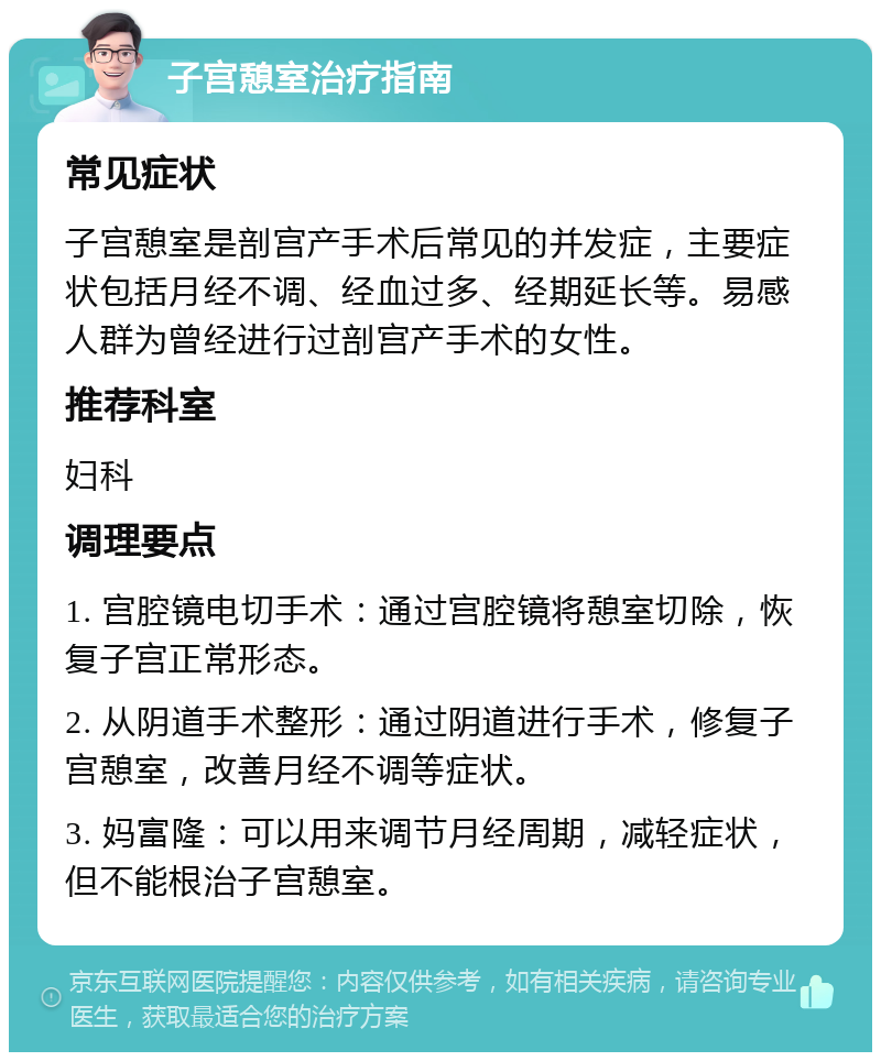 子宫憩室治疗指南 常见症状 子宫憩室是剖宫产手术后常见的并发症，主要症状包括月经不调、经血过多、经期延长等。易感人群为曾经进行过剖宫产手术的女性。 推荐科室 妇科 调理要点 1. 宫腔镜电切手术：通过宫腔镜将憩室切除，恢复子宫正常形态。 2. 从阴道手术整形：通过阴道进行手术，修复子宫憩室，改善月经不调等症状。 3. 妈富隆：可以用来调节月经周期，减轻症状，但不能根治子宫憩室。