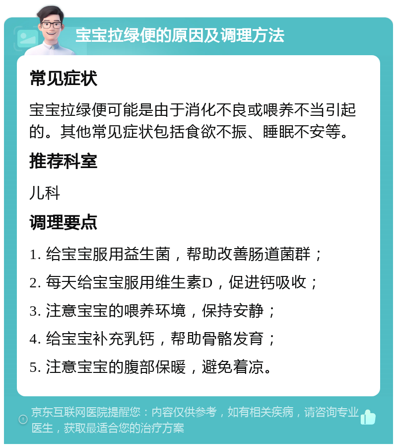 宝宝拉绿便的原因及调理方法 常见症状 宝宝拉绿便可能是由于消化不良或喂养不当引起的。其他常见症状包括食欲不振、睡眠不安等。 推荐科室 儿科 调理要点 1. 给宝宝服用益生菌，帮助改善肠道菌群； 2. 每天给宝宝服用维生素D，促进钙吸收； 3. 注意宝宝的喂养环境，保持安静； 4. 给宝宝补充乳钙，帮助骨骼发育； 5. 注意宝宝的腹部保暖，避免着凉。