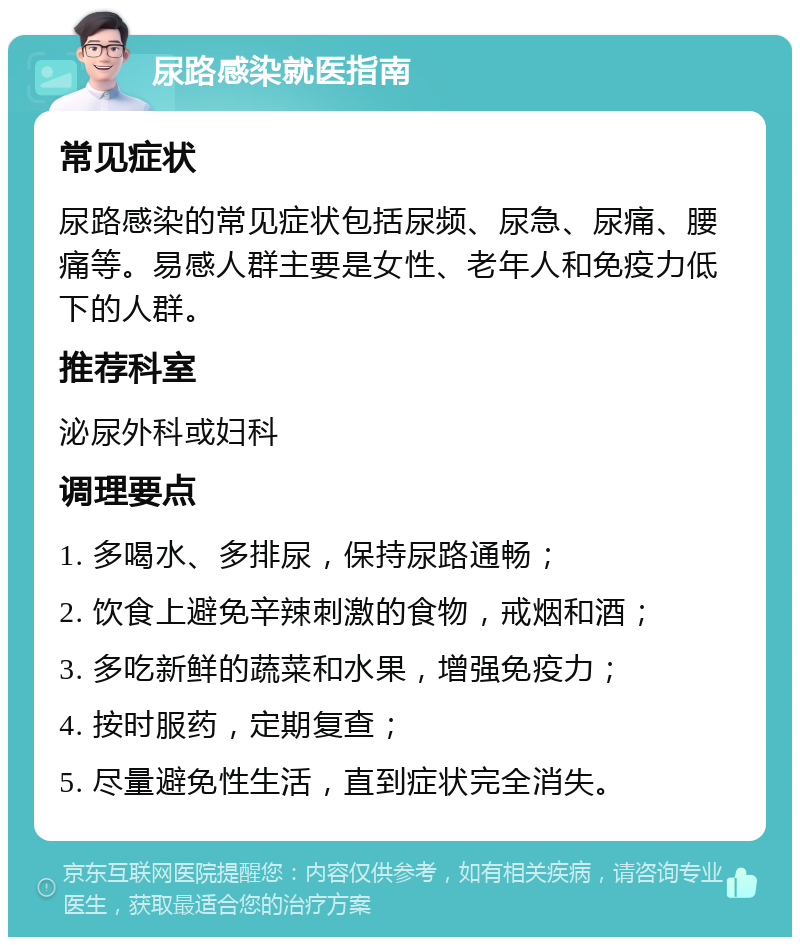 尿路感染就医指南 常见症状 尿路感染的常见症状包括尿频、尿急、尿痛、腰痛等。易感人群主要是女性、老年人和免疫力低下的人群。 推荐科室 泌尿外科或妇科 调理要点 1. 多喝水、多排尿，保持尿路通畅； 2. 饮食上避免辛辣刺激的食物，戒烟和酒； 3. 多吃新鲜的蔬菜和水果，增强免疫力； 4. 按时服药，定期复查； 5. 尽量避免性生活，直到症状完全消失。