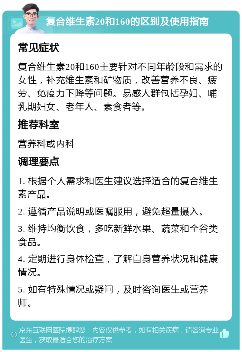 复合维生素20和160的区别及使用指南 常见症状 复合维生素20和160主要针对不同年龄段和需求的女性，补充维生素和矿物质，改善营养不良、疲劳、免疫力下降等问题。易感人群包括孕妇、哺乳期妇女、老年人、素食者等。 推荐科室 营养科或内科 调理要点 1. 根据个人需求和医生建议选择适合的复合维生素产品。 2. 遵循产品说明或医嘱服用，避免超量摄入。 3. 维持均衡饮食，多吃新鲜水果、蔬菜和全谷类食品。 4. 定期进行身体检查，了解自身营养状况和健康情况。 5. 如有特殊情况或疑问，及时咨询医生或营养师。