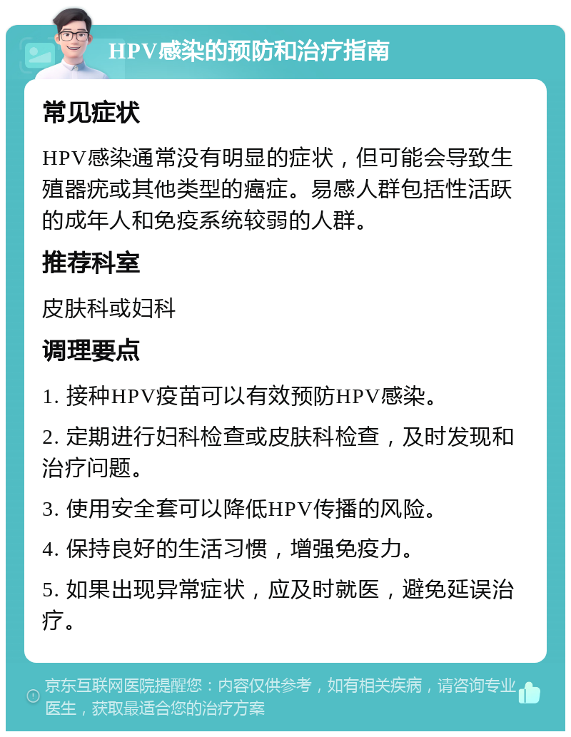 HPV感染的预防和治疗指南 常见症状 HPV感染通常没有明显的症状，但可能会导致生殖器疣或其他类型的癌症。易感人群包括性活跃的成年人和免疫系统较弱的人群。 推荐科室 皮肤科或妇科 调理要点 1. 接种HPV疫苗可以有效预防HPV感染。 2. 定期进行妇科检查或皮肤科检查，及时发现和治疗问题。 3. 使用安全套可以降低HPV传播的风险。 4. 保持良好的生活习惯，增强免疫力。 5. 如果出现异常症状，应及时就医，避免延误治疗。