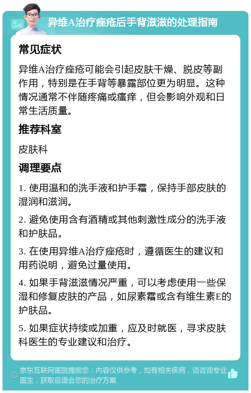 异维A治疗痤疮后手背滋滋的处理指南 常见症状 异维A治疗痤疮可能会引起皮肤干燥、脱皮等副作用，特别是在手背等暴露部位更为明显。这种情况通常不伴随疼痛或瘙痒，但会影响外观和日常生活质量。 推荐科室 皮肤科 调理要点 1. 使用温和的洗手液和护手霜，保持手部皮肤的湿润和滋润。 2. 避免使用含有酒精或其他刺激性成分的洗手液和护肤品。 3. 在使用异维A治疗痤疮时，遵循医生的建议和用药说明，避免过量使用。 4. 如果手背滋滋情况严重，可以考虑使用一些保湿和修复皮肤的产品，如尿素霜或含有维生素E的护肤品。 5. 如果症状持续或加重，应及时就医，寻求皮肤科医生的专业建议和治疗。