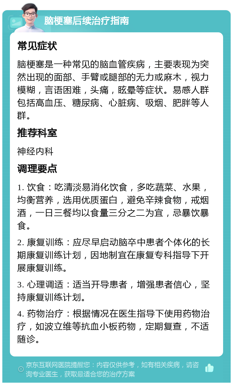 脑梗塞后续治疗指南 常见症状 脑梗塞是一种常见的脑血管疾病，主要表现为突然出现的面部、手臂或腿部的无力或麻木，视力模糊，言语困难，头痛，眩晕等症状。易感人群包括高血压、糖尿病、心脏病、吸烟、肥胖等人群。 推荐科室 神经内科 调理要点 1. 饮食：吃清淡易消化饮食，多吃蔬菜、水果，均衡营养，选用优质蛋白，避免辛辣食物，戒烟酒，一日三餐均以食量三分之二为宜，忌暴饮暴食。 2. 康复训练：应尽早启动脑卒中患者个体化的长期康复训练计划，因地制宜在康复专科指导下开展康复训练。 3. 心理调适：适当开导患者，增强患者信心，坚持康复训练计划。 4. 药物治疗：根据情况在医生指导下使用药物治疗，如波立维等抗血小板药物，定期复查，不适随诊。