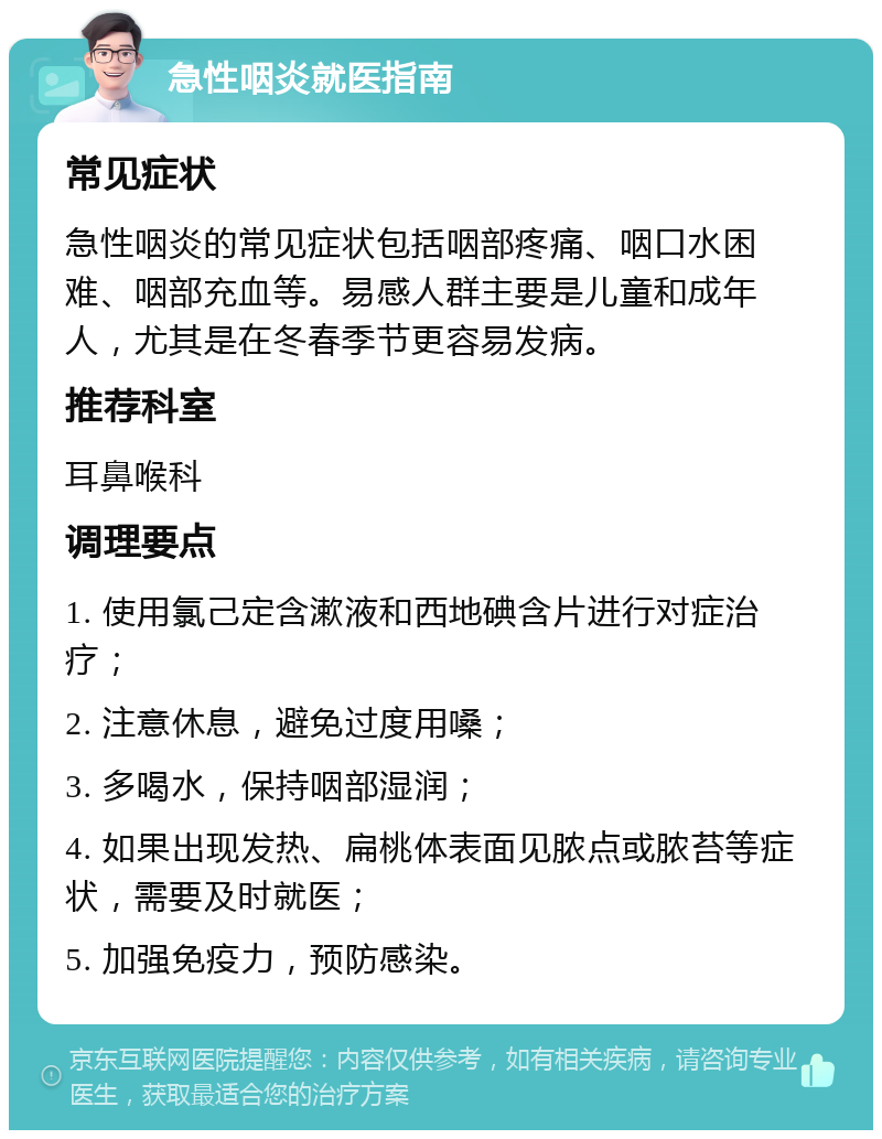 急性咽炎就医指南 常见症状 急性咽炎的常见症状包括咽部疼痛、咽口水困难、咽部充血等。易感人群主要是儿童和成年人，尤其是在冬春季节更容易发病。 推荐科室 耳鼻喉科 调理要点 1. 使用氯己定含漱液和西地碘含片进行对症治疗； 2. 注意休息，避免过度用嗓； 3. 多喝水，保持咽部湿润； 4. 如果出现发热、扁桃体表面见脓点或脓苔等症状，需要及时就医； 5. 加强免疫力，预防感染。