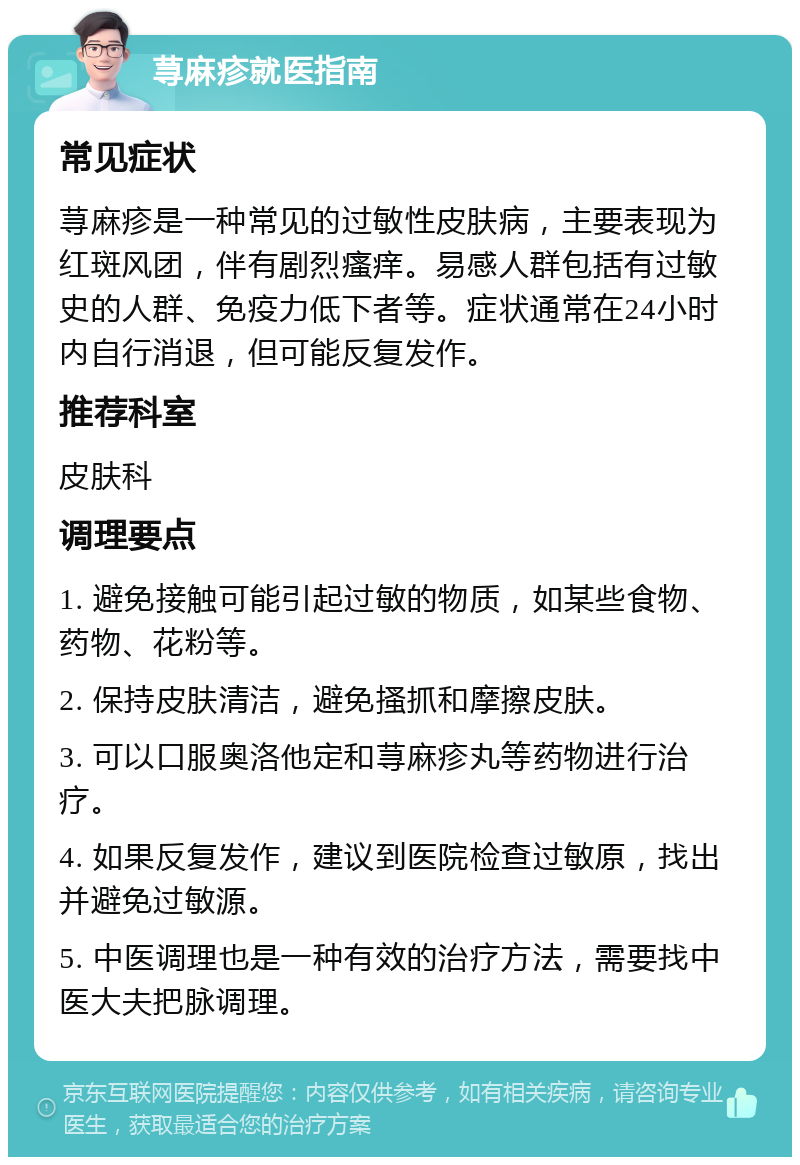 荨麻疹就医指南 常见症状 荨麻疹是一种常见的过敏性皮肤病，主要表现为红斑风团，伴有剧烈瘙痒。易感人群包括有过敏史的人群、免疫力低下者等。症状通常在24小时内自行消退，但可能反复发作。 推荐科室 皮肤科 调理要点 1. 避免接触可能引起过敏的物质，如某些食物、药物、花粉等。 2. 保持皮肤清洁，避免搔抓和摩擦皮肤。 3. 可以口服奥洛他定和荨麻疹丸等药物进行治疗。 4. 如果反复发作，建议到医院检查过敏原，找出并避免过敏源。 5. 中医调理也是一种有效的治疗方法，需要找中医大夫把脉调理。