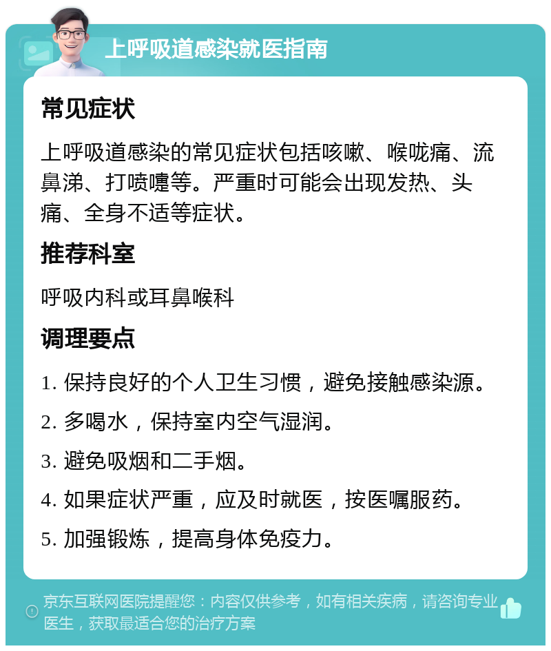 上呼吸道感染就医指南 常见症状 上呼吸道感染的常见症状包括咳嗽、喉咙痛、流鼻涕、打喷嚏等。严重时可能会出现发热、头痛、全身不适等症状。 推荐科室 呼吸内科或耳鼻喉科 调理要点 1. 保持良好的个人卫生习惯，避免接触感染源。 2. 多喝水，保持室内空气湿润。 3. 避免吸烟和二手烟。 4. 如果症状严重，应及时就医，按医嘱服药。 5. 加强锻炼，提高身体免疫力。