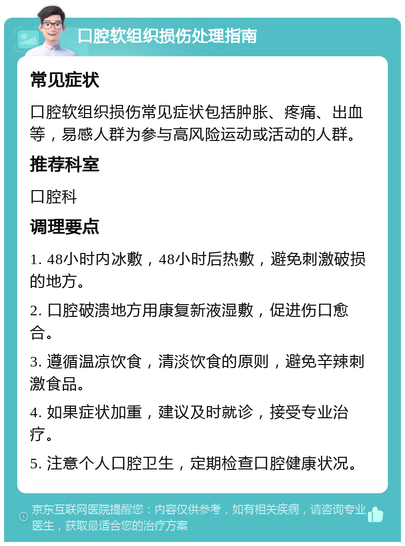 口腔软组织损伤处理指南 常见症状 口腔软组织损伤常见症状包括肿胀、疼痛、出血等，易感人群为参与高风险运动或活动的人群。 推荐科室 口腔科 调理要点 1. 48小时内冰敷，48小时后热敷，避免刺激破损的地方。 2. 口腔破溃地方用康复新液湿敷，促进伤口愈合。 3. 遵循温凉饮食，清淡饮食的原则，避免辛辣刺激食品。 4. 如果症状加重，建议及时就诊，接受专业治疗。 5. 注意个人口腔卫生，定期检查口腔健康状况。