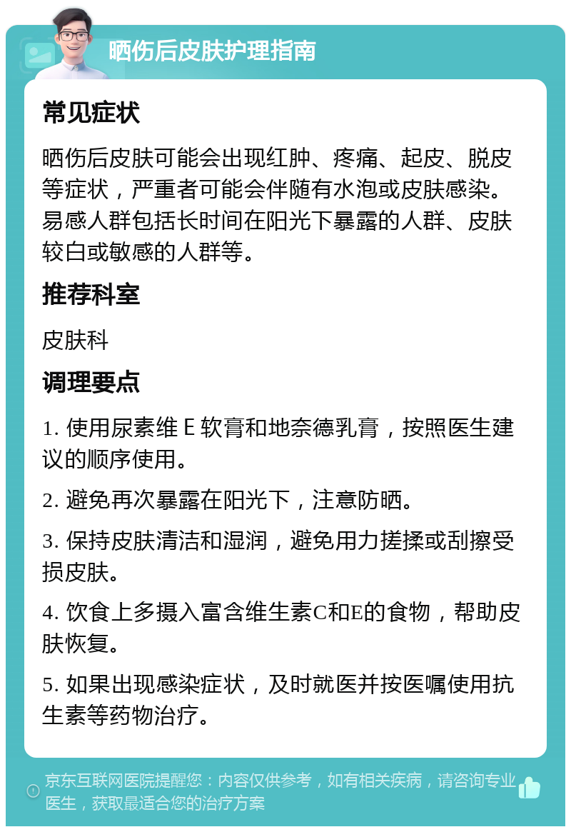 晒伤后皮肤护理指南 常见症状 晒伤后皮肤可能会出现红肿、疼痛、起皮、脱皮等症状，严重者可能会伴随有水泡或皮肤感染。易感人群包括长时间在阳光下暴露的人群、皮肤较白或敏感的人群等。 推荐科室 皮肤科 调理要点 1. 使用尿素维Ｅ软膏和地奈德乳膏，按照医生建议的顺序使用。 2. 避免再次暴露在阳光下，注意防晒。 3. 保持皮肤清洁和湿润，避免用力搓揉或刮擦受损皮肤。 4. 饮食上多摄入富含维生素C和E的食物，帮助皮肤恢复。 5. 如果出现感染症状，及时就医并按医嘱使用抗生素等药物治疗。