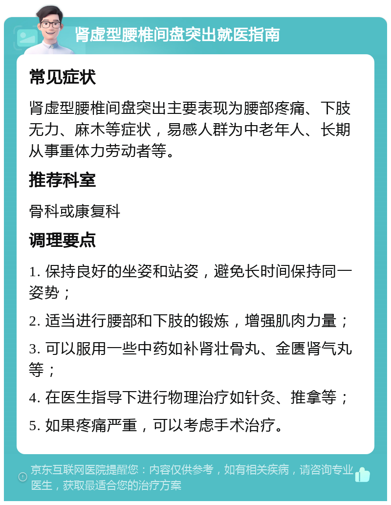 肾虚型腰椎间盘突出就医指南 常见症状 肾虚型腰椎间盘突出主要表现为腰部疼痛、下肢无力、麻木等症状，易感人群为中老年人、长期从事重体力劳动者等。 推荐科室 骨科或康复科 调理要点 1. 保持良好的坐姿和站姿，避免长时间保持同一姿势； 2. 适当进行腰部和下肢的锻炼，增强肌肉力量； 3. 可以服用一些中药如补肾壮骨丸、金匮肾气丸等； 4. 在医生指导下进行物理治疗如针灸、推拿等； 5. 如果疼痛严重，可以考虑手术治疗。