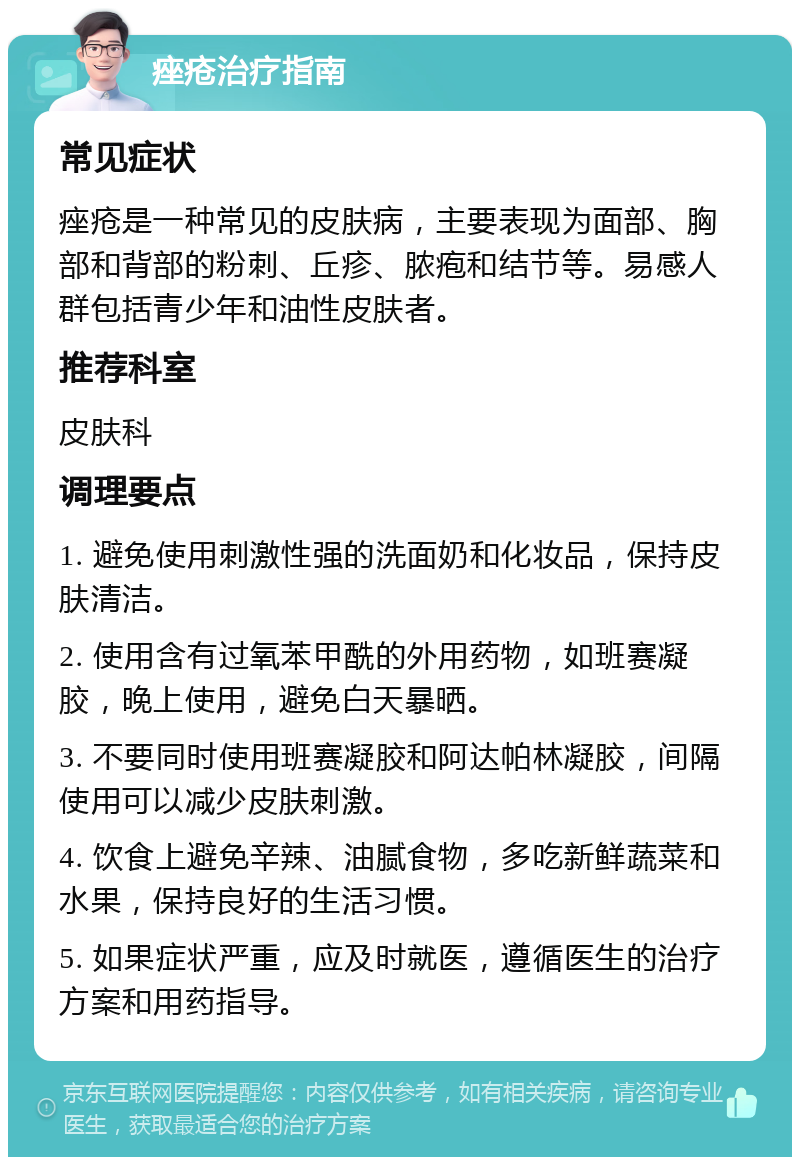 痤疮治疗指南 常见症状 痤疮是一种常见的皮肤病，主要表现为面部、胸部和背部的粉刺、丘疹、脓疱和结节等。易感人群包括青少年和油性皮肤者。 推荐科室 皮肤科 调理要点 1. 避免使用刺激性强的洗面奶和化妆品，保持皮肤清洁。 2. 使用含有过氧苯甲酰的外用药物，如班赛凝胶，晚上使用，避免白天暴晒。 3. 不要同时使用班赛凝胶和阿达帕林凝胶，间隔使用可以减少皮肤刺激。 4. 饮食上避免辛辣、油腻食物，多吃新鲜蔬菜和水果，保持良好的生活习惯。 5. 如果症状严重，应及时就医，遵循医生的治疗方案和用药指导。