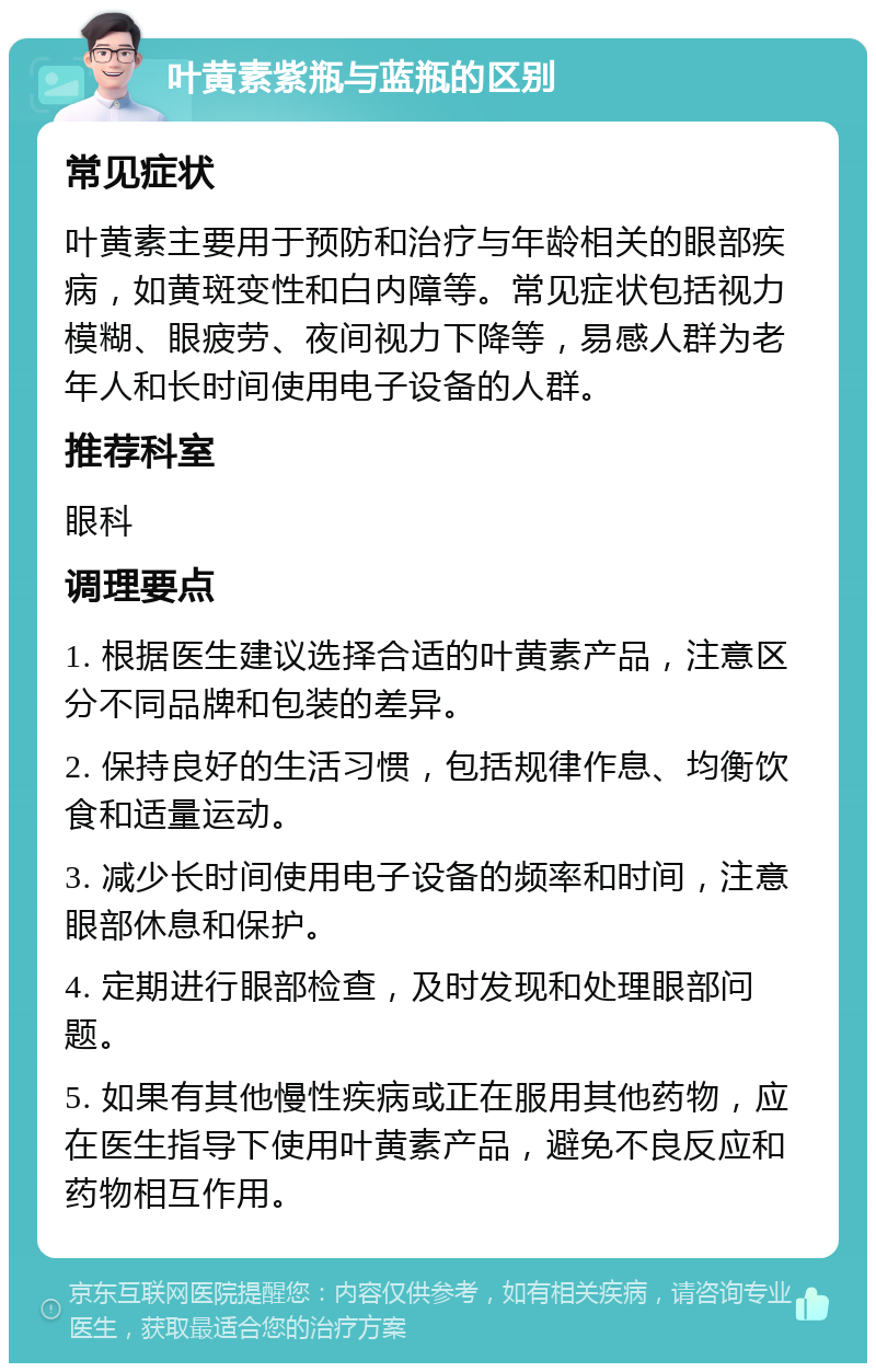 叶黄素紫瓶与蓝瓶的区别 常见症状 叶黄素主要用于预防和治疗与年龄相关的眼部疾病，如黄斑变性和白内障等。常见症状包括视力模糊、眼疲劳、夜间视力下降等，易感人群为老年人和长时间使用电子设备的人群。 推荐科室 眼科 调理要点 1. 根据医生建议选择合适的叶黄素产品，注意区分不同品牌和包装的差异。 2. 保持良好的生活习惯，包括规律作息、均衡饮食和适量运动。 3. 减少长时间使用电子设备的频率和时间，注意眼部休息和保护。 4. 定期进行眼部检查，及时发现和处理眼部问题。 5. 如果有其他慢性疾病或正在服用其他药物，应在医生指导下使用叶黄素产品，避免不良反应和药物相互作用。