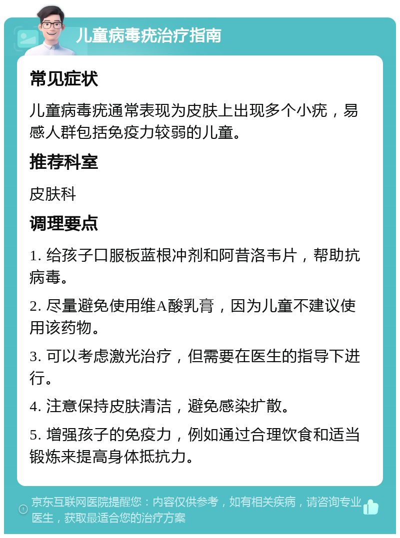 儿童病毒疣治疗指南 常见症状 儿童病毒疣通常表现为皮肤上出现多个小疣，易感人群包括免疫力较弱的儿童。 推荐科室 皮肤科 调理要点 1. 给孩子口服板蓝根冲剂和阿昔洛韦片，帮助抗病毒。 2. 尽量避免使用维A酸乳膏，因为儿童不建议使用该药物。 3. 可以考虑激光治疗，但需要在医生的指导下进行。 4. 注意保持皮肤清洁，避免感染扩散。 5. 增强孩子的免疫力，例如通过合理饮食和适当锻炼来提高身体抵抗力。