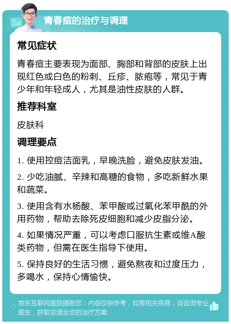 青春痘的治疗与调理 常见症状 青春痘主要表现为面部、胸部和背部的皮肤上出现红色或白色的粉刺、丘疹、脓疱等，常见于青少年和年轻成人，尤其是油性皮肤的人群。 推荐科室 皮肤科 调理要点 1. 使用控痘洁面乳，早晚洗脸，避免皮肤发油。 2. 少吃油腻、辛辣和高糖的食物，多吃新鲜水果和蔬菜。 3. 使用含有水杨酸、苯甲酸或过氧化苯甲酰的外用药物，帮助去除死皮细胞和减少皮脂分泌。 4. 如果情况严重，可以考虑口服抗生素或维A酸类药物，但需在医生指导下使用。 5. 保持良好的生活习惯，避免熬夜和过度压力，多喝水，保持心情愉快。