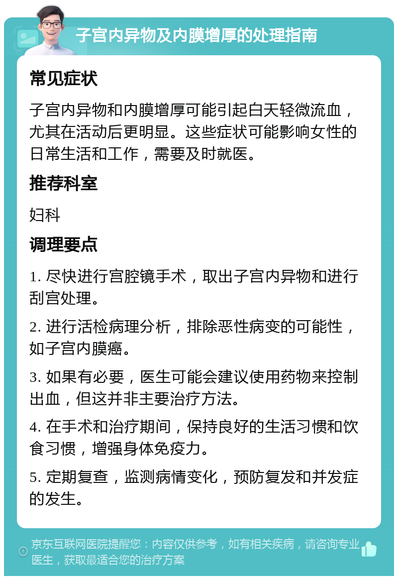 子宫内异物及内膜增厚的处理指南 常见症状 子宫内异物和内膜增厚可能引起白天轻微流血，尤其在活动后更明显。这些症状可能影响女性的日常生活和工作，需要及时就医。 推荐科室 妇科 调理要点 1. 尽快进行宫腔镜手术，取出子宫内异物和进行刮宫处理。 2. 进行活检病理分析，排除恶性病变的可能性，如子宫内膜癌。 3. 如果有必要，医生可能会建议使用药物来控制出血，但这并非主要治疗方法。 4. 在手术和治疗期间，保持良好的生活习惯和饮食习惯，增强身体免疫力。 5. 定期复查，监测病情变化，预防复发和并发症的发生。