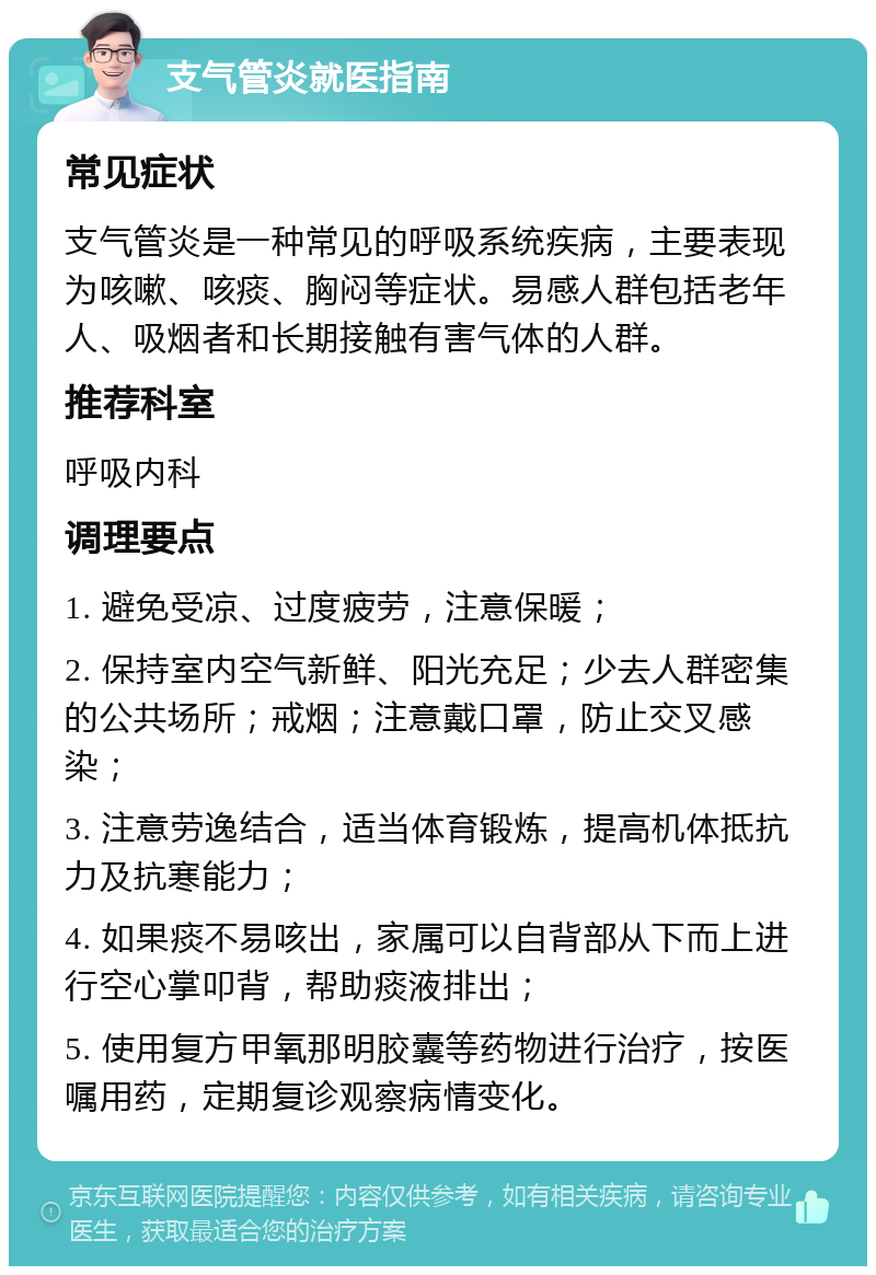 支气管炎就医指南 常见症状 支气管炎是一种常见的呼吸系统疾病，主要表现为咳嗽、咳痰、胸闷等症状。易感人群包括老年人、吸烟者和长期接触有害气体的人群。 推荐科室 呼吸内科 调理要点 1. 避免受凉、过度疲劳，注意保暖； 2. 保持室内空气新鲜、阳光充足；少去人群密集的公共场所；戒烟；注意戴口罩，防止交叉感染； 3. 注意劳逸结合，适当体育锻炼，提高机体抵抗力及抗寒能力； 4. 如果痰不易咳出，家属可以自背部从下而上进行空心掌叩背，帮助痰液排出； 5. 使用复方甲氧那明胶囊等药物进行治疗，按医嘱用药，定期复诊观察病情变化。