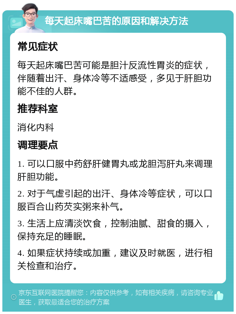 每天起床嘴巴苦的原因和解决方法 常见症状 每天起床嘴巴苦可能是胆汁反流性胃炎的症状，伴随着出汗、身体冷等不适感受，多见于肝胆功能不佳的人群。 推荐科室 消化内科 调理要点 1. 可以口服中药舒肝健胃丸或龙胆泻肝丸来调理肝胆功能。 2. 对于气虚引起的出汗、身体冷等症状，可以口服百合山药芡实粥来补气。 3. 生活上应清淡饮食，控制油腻、甜食的摄入，保持充足的睡眠。 4. 如果症状持续或加重，建议及时就医，进行相关检查和治疗。