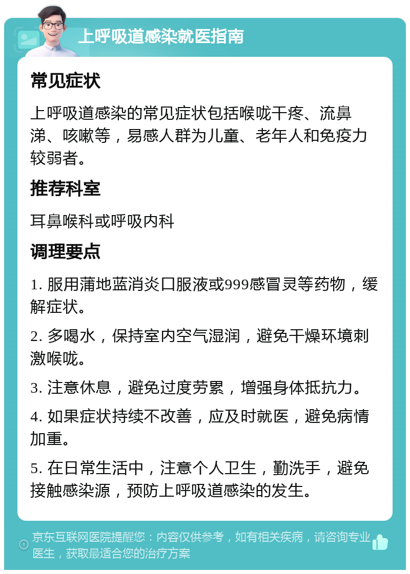 上呼吸道感染就医指南 常见症状 上呼吸道感染的常见症状包括喉咙干疼、流鼻涕、咳嗽等，易感人群为儿童、老年人和免疫力较弱者。 推荐科室 耳鼻喉科或呼吸内科 调理要点 1. 服用蒲地蓝消炎口服液或999感冒灵等药物，缓解症状。 2. 多喝水，保持室内空气湿润，避免干燥环境刺激喉咙。 3. 注意休息，避免过度劳累，增强身体抵抗力。 4. 如果症状持续不改善，应及时就医，避免病情加重。 5. 在日常生活中，注意个人卫生，勤洗手，避免接触感染源，预防上呼吸道感染的发生。