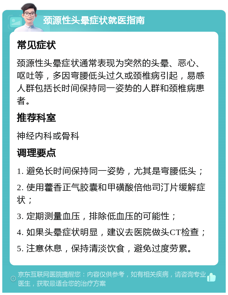 颈源性头晕症状就医指南 常见症状 颈源性头晕症状通常表现为突然的头晕、恶心、呕吐等，多因弯腰低头过久或颈椎病引起，易感人群包括长时间保持同一姿势的人群和颈椎病患者。 推荐科室 神经内科或骨科 调理要点 1. 避免长时间保持同一姿势，尤其是弯腰低头； 2. 使用藿香正气胶囊和甲磺酸倍他司汀片缓解症状； 3. 定期测量血压，排除低血压的可能性； 4. 如果头晕症状明显，建议去医院做头CT检查； 5. 注意休息，保持清淡饮食，避免过度劳累。