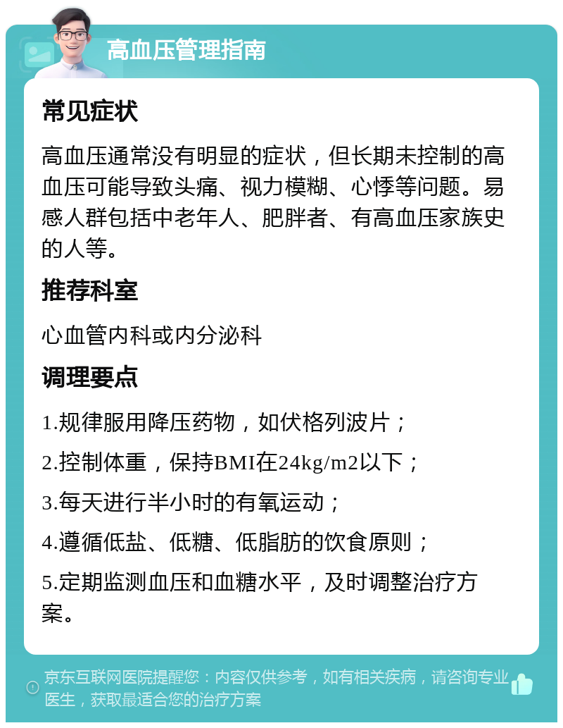 高血压管理指南 常见症状 高血压通常没有明显的症状，但长期未控制的高血压可能导致头痛、视力模糊、心悸等问题。易感人群包括中老年人、肥胖者、有高血压家族史的人等。 推荐科室 心血管内科或内分泌科 调理要点 1.规律服用降压药物，如伏格列波片； 2.控制体重，保持BMI在24kg/m2以下； 3.每天进行半小时的有氧运动； 4.遵循低盐、低糖、低脂肪的饮食原则； 5.定期监测血压和血糖水平，及时调整治疗方案。