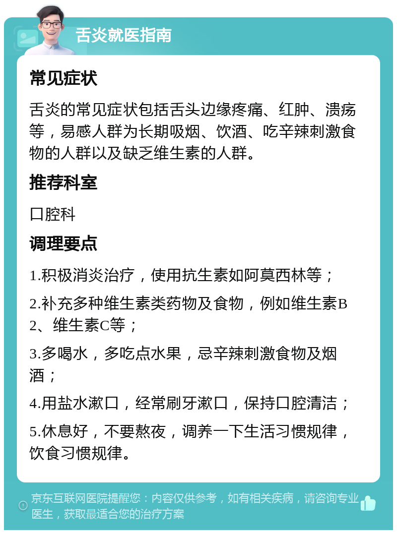 舌炎就医指南 常见症状 舌炎的常见症状包括舌头边缘疼痛、红肿、溃疡等，易感人群为长期吸烟、饮酒、吃辛辣刺激食物的人群以及缺乏维生素的人群。 推荐科室 口腔科 调理要点 1.积极消炎治疗，使用抗生素如阿莫西林等； 2.补充多种维生素类药物及食物，例如维生素B2、维生素C等； 3.多喝水，多吃点水果，忌辛辣刺激食物及烟酒； 4.用盐水漱口，经常刷牙漱口，保持口腔清洁； 5.休息好，不要熬夜，调养一下生活习惯规律，饮食习惯规律。