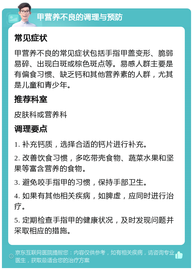 甲营养不良的调理与预防 常见症状 甲营养不良的常见症状包括手指甲盖变形、脆弱易碎、出现白斑或棕色斑点等。易感人群主要是有偏食习惯、缺乏钙和其他营养素的人群，尤其是儿童和青少年。 推荐科室 皮肤科或营养科 调理要点 1. 补充钙质，选择合适的钙片进行补充。 2. 改善饮食习惯，多吃带壳食物、蔬菜水果和坚果等富含营养的食物。 3. 避免咬手指甲的习惯，保持手部卫生。 4. 如果有其他相关疾病，如脾虚，应同时进行治疗。 5. 定期检查手指甲的健康状况，及时发现问题并采取相应的措施。