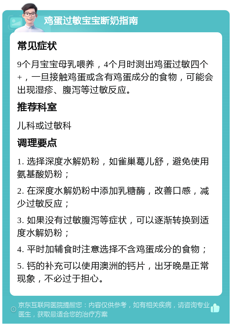 鸡蛋过敏宝宝断奶指南 常见症状 9个月宝宝母乳喂养，4个月时测出鸡蛋过敏四个+，一旦接触鸡蛋或含有鸡蛋成分的食物，可能会出现湿疹、腹泻等过敏反应。 推荐科室 儿科或过敏科 调理要点 1. 选择深度水解奶粉，如雀巢葛儿舒，避免使用氨基酸奶粉； 2. 在深度水解奶粉中添加乳糖酶，改善口感，减少过敏反应； 3. 如果没有过敏腹泻等症状，可以逐渐转换到适度水解奶粉； 4. 平时加辅食时注意选择不含鸡蛋成分的食物； 5. 钙的补充可以使用澳洲的钙片，出牙晚是正常现象，不必过于担心。