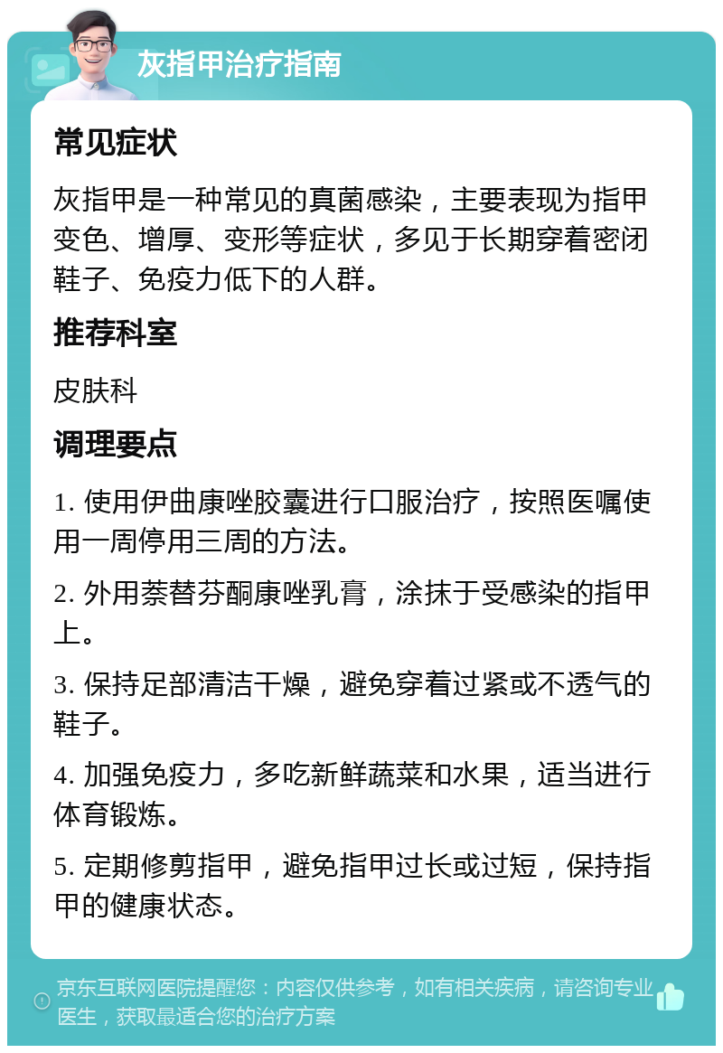 灰指甲治疗指南 常见症状 灰指甲是一种常见的真菌感染，主要表现为指甲变色、增厚、变形等症状，多见于长期穿着密闭鞋子、免疫力低下的人群。 推荐科室 皮肤科 调理要点 1. 使用伊曲康唑胶囊进行口服治疗，按照医嘱使用一周停用三周的方法。 2. 外用萘替芬酮康唑乳膏，涂抹于受感染的指甲上。 3. 保持足部清洁干燥，避免穿着过紧或不透气的鞋子。 4. 加强免疫力，多吃新鲜蔬菜和水果，适当进行体育锻炼。 5. 定期修剪指甲，避免指甲过长或过短，保持指甲的健康状态。