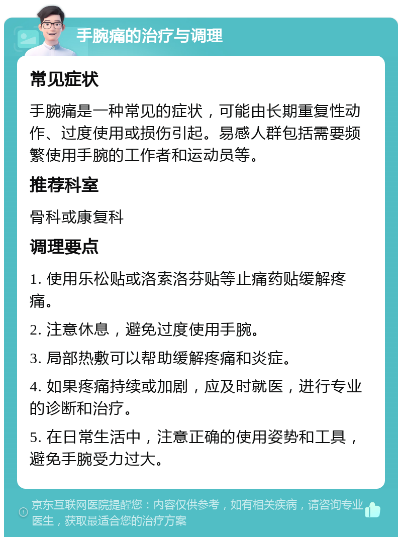 手腕痛的治疗与调理 常见症状 手腕痛是一种常见的症状，可能由长期重复性动作、过度使用或损伤引起。易感人群包括需要频繁使用手腕的工作者和运动员等。 推荐科室 骨科或康复科 调理要点 1. 使用乐松贴或洛索洛芬贴等止痛药贴缓解疼痛。 2. 注意休息，避免过度使用手腕。 3. 局部热敷可以帮助缓解疼痛和炎症。 4. 如果疼痛持续或加剧，应及时就医，进行专业的诊断和治疗。 5. 在日常生活中，注意正确的使用姿势和工具，避免手腕受力过大。