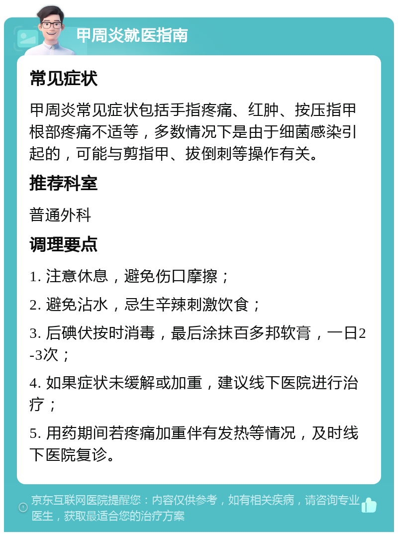 甲周炎就医指南 常见症状 甲周炎常见症状包括手指疼痛、红肿、按压指甲根部疼痛不适等，多数情况下是由于细菌感染引起的，可能与剪指甲、拔倒刺等操作有关。 推荐科室 普通外科 调理要点 1. 注意休息，避免伤口摩擦； 2. 避免沾水，忌生辛辣刺激饮食； 3. 后碘伏按时消毒，最后涂抹百多邦软膏，一日2-3次； 4. 如果症状未缓解或加重，建议线下医院进行治疗； 5. 用药期间若疼痛加重伴有发热等情况，及时线下医院复诊。