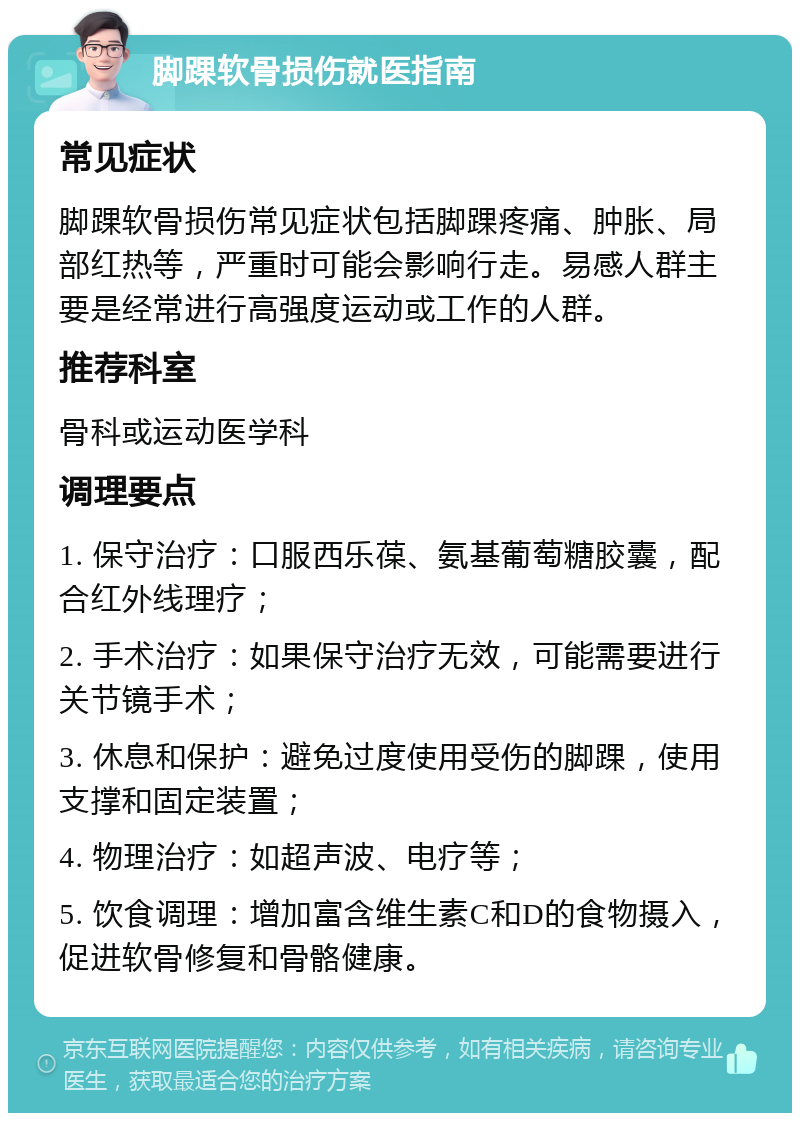 脚踝软骨损伤就医指南 常见症状 脚踝软骨损伤常见症状包括脚踝疼痛、肿胀、局部红热等，严重时可能会影响行走。易感人群主要是经常进行高强度运动或工作的人群。 推荐科室 骨科或运动医学科 调理要点 1. 保守治疗：口服西乐葆、氨基葡萄糖胶囊，配合红外线理疗； 2. 手术治疗：如果保守治疗无效，可能需要进行关节镜手术； 3. 休息和保护：避免过度使用受伤的脚踝，使用支撑和固定装置； 4. 物理治疗：如超声波、电疗等； 5. 饮食调理：增加富含维生素C和D的食物摄入，促进软骨修复和骨骼健康。