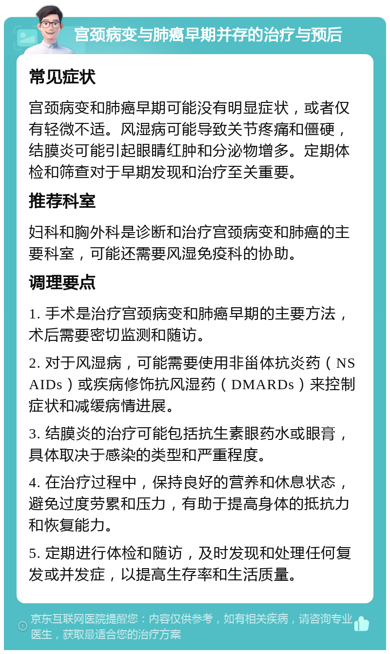 宫颈病变与肺癌早期并存的治疗与预后 常见症状 宫颈病变和肺癌早期可能没有明显症状，或者仅有轻微不适。风湿病可能导致关节疼痛和僵硬，结膜炎可能引起眼睛红肿和分泌物增多。定期体检和筛查对于早期发现和治疗至关重要。 推荐科室 妇科和胸外科是诊断和治疗宫颈病变和肺癌的主要科室，可能还需要风湿免疫科的协助。 调理要点 1. 手术是治疗宫颈病变和肺癌早期的主要方法，术后需要密切监测和随访。 2. 对于风湿病，可能需要使用非甾体抗炎药（NSAIDs）或疾病修饰抗风湿药（DMARDs）来控制症状和减缓病情进展。 3. 结膜炎的治疗可能包括抗生素眼药水或眼膏，具体取决于感染的类型和严重程度。 4. 在治疗过程中，保持良好的营养和休息状态，避免过度劳累和压力，有助于提高身体的抵抗力和恢复能力。 5. 定期进行体检和随访，及时发现和处理任何复发或并发症，以提高生存率和生活质量。