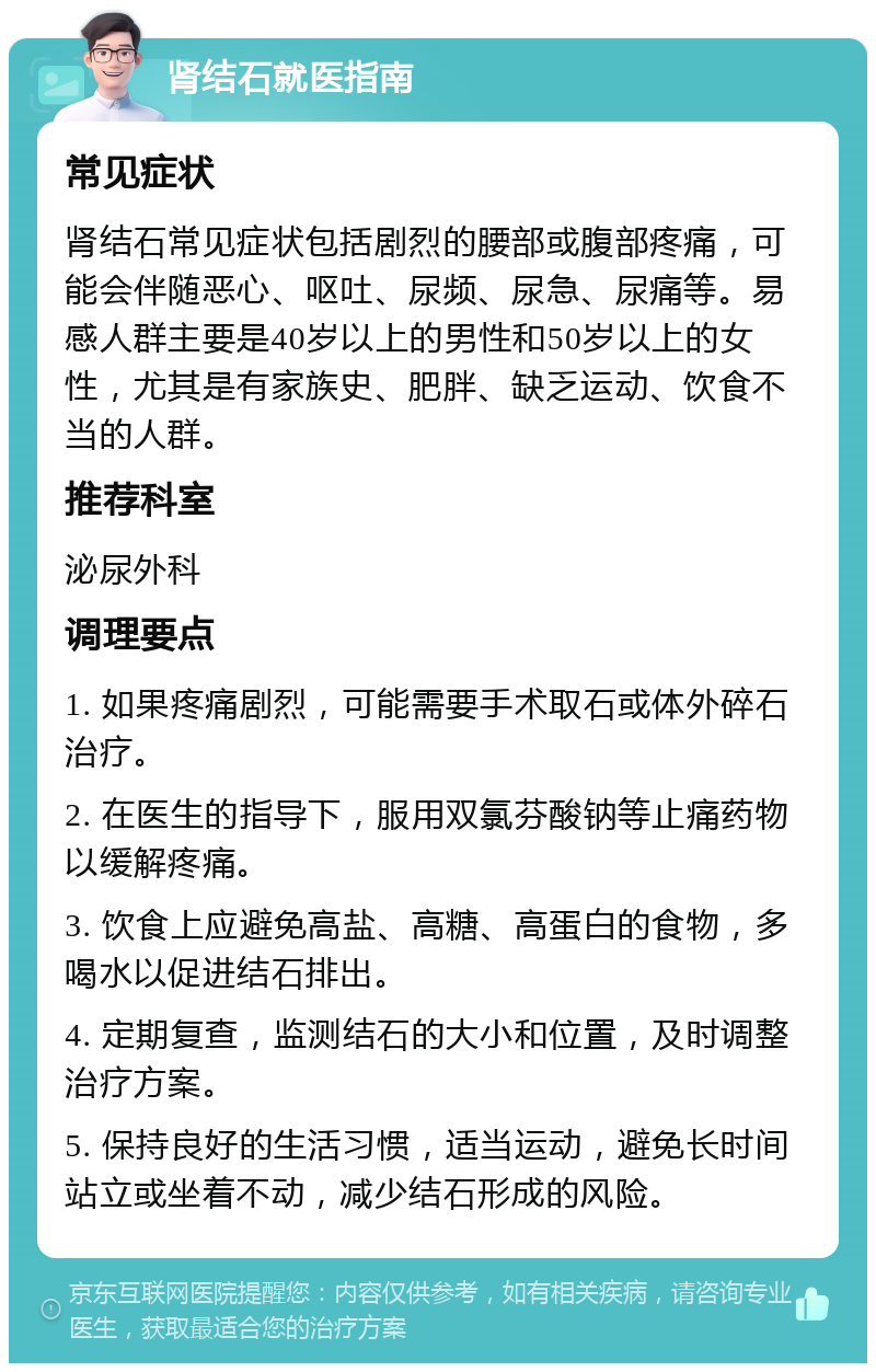 肾结石就医指南 常见症状 肾结石常见症状包括剧烈的腰部或腹部疼痛，可能会伴随恶心、呕吐、尿频、尿急、尿痛等。易感人群主要是40岁以上的男性和50岁以上的女性，尤其是有家族史、肥胖、缺乏运动、饮食不当的人群。 推荐科室 泌尿外科 调理要点 1. 如果疼痛剧烈，可能需要手术取石或体外碎石治疗。 2. 在医生的指导下，服用双氯芬酸钠等止痛药物以缓解疼痛。 3. 饮食上应避免高盐、高糖、高蛋白的食物，多喝水以促进结石排出。 4. 定期复查，监测结石的大小和位置，及时调整治疗方案。 5. 保持良好的生活习惯，适当运动，避免长时间站立或坐着不动，减少结石形成的风险。