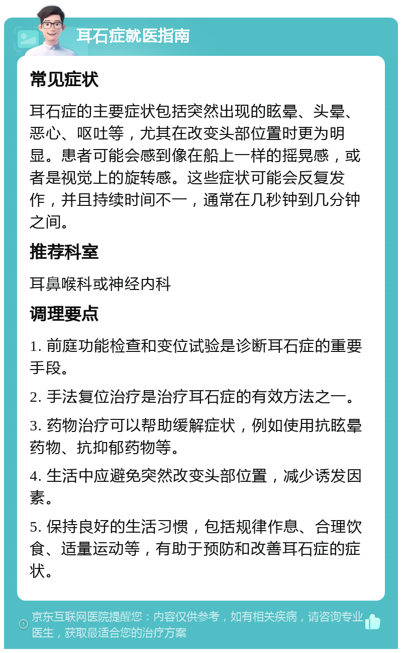 耳石症就医指南 常见症状 耳石症的主要症状包括突然出现的眩晕、头晕、恶心、呕吐等，尤其在改变头部位置时更为明显。患者可能会感到像在船上一样的摇晃感，或者是视觉上的旋转感。这些症状可能会反复发作，并且持续时间不一，通常在几秒钟到几分钟之间。 推荐科室 耳鼻喉科或神经内科 调理要点 1. 前庭功能检查和变位试验是诊断耳石症的重要手段。 2. 手法复位治疗是治疗耳石症的有效方法之一。 3. 药物治疗可以帮助缓解症状，例如使用抗眩晕药物、抗抑郁药物等。 4. 生活中应避免突然改变头部位置，减少诱发因素。 5. 保持良好的生活习惯，包括规律作息、合理饮食、适量运动等，有助于预防和改善耳石症的症状。