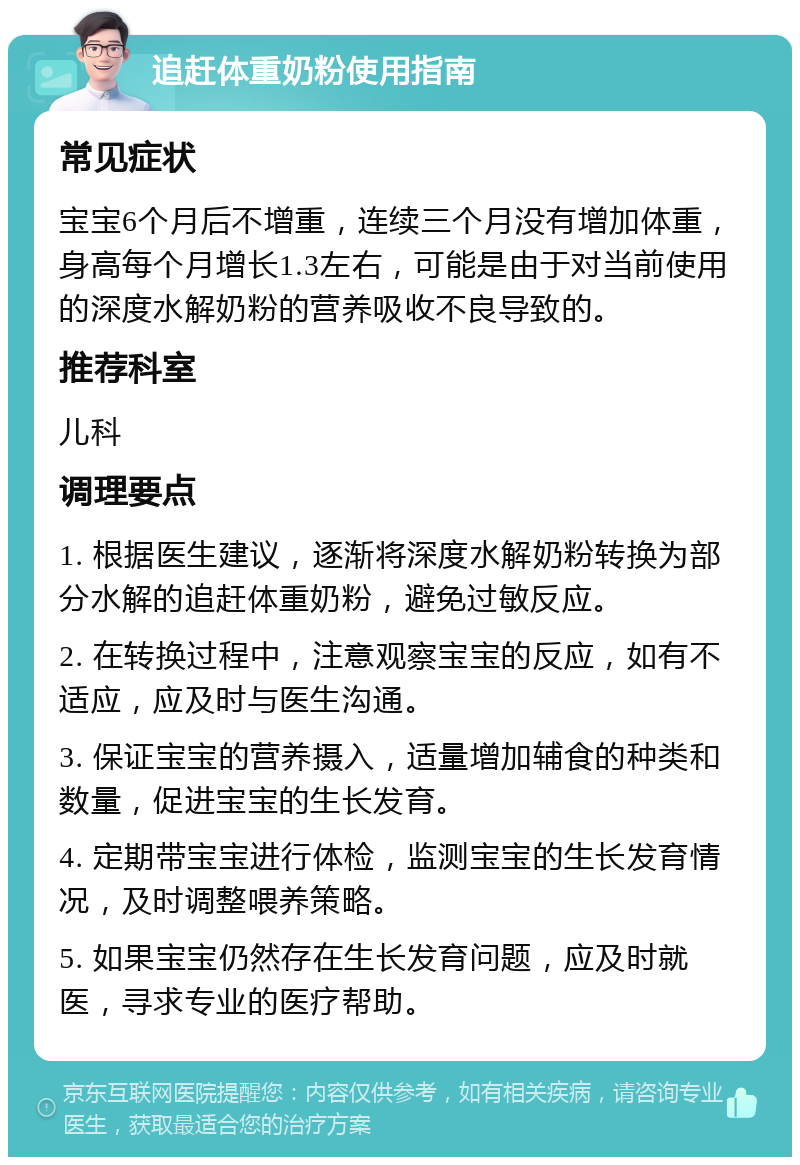 追赶体重奶粉使用指南 常见症状 宝宝6个月后不增重，连续三个月没有增加体重，身高每个月增长1.3左右，可能是由于对当前使用的深度水解奶粉的营养吸收不良导致的。 推荐科室 儿科 调理要点 1. 根据医生建议，逐渐将深度水解奶粉转换为部分水解的追赶体重奶粉，避免过敏反应。 2. 在转换过程中，注意观察宝宝的反应，如有不适应，应及时与医生沟通。 3. 保证宝宝的营养摄入，适量增加辅食的种类和数量，促进宝宝的生长发育。 4. 定期带宝宝进行体检，监测宝宝的生长发育情况，及时调整喂养策略。 5. 如果宝宝仍然存在生长发育问题，应及时就医，寻求专业的医疗帮助。