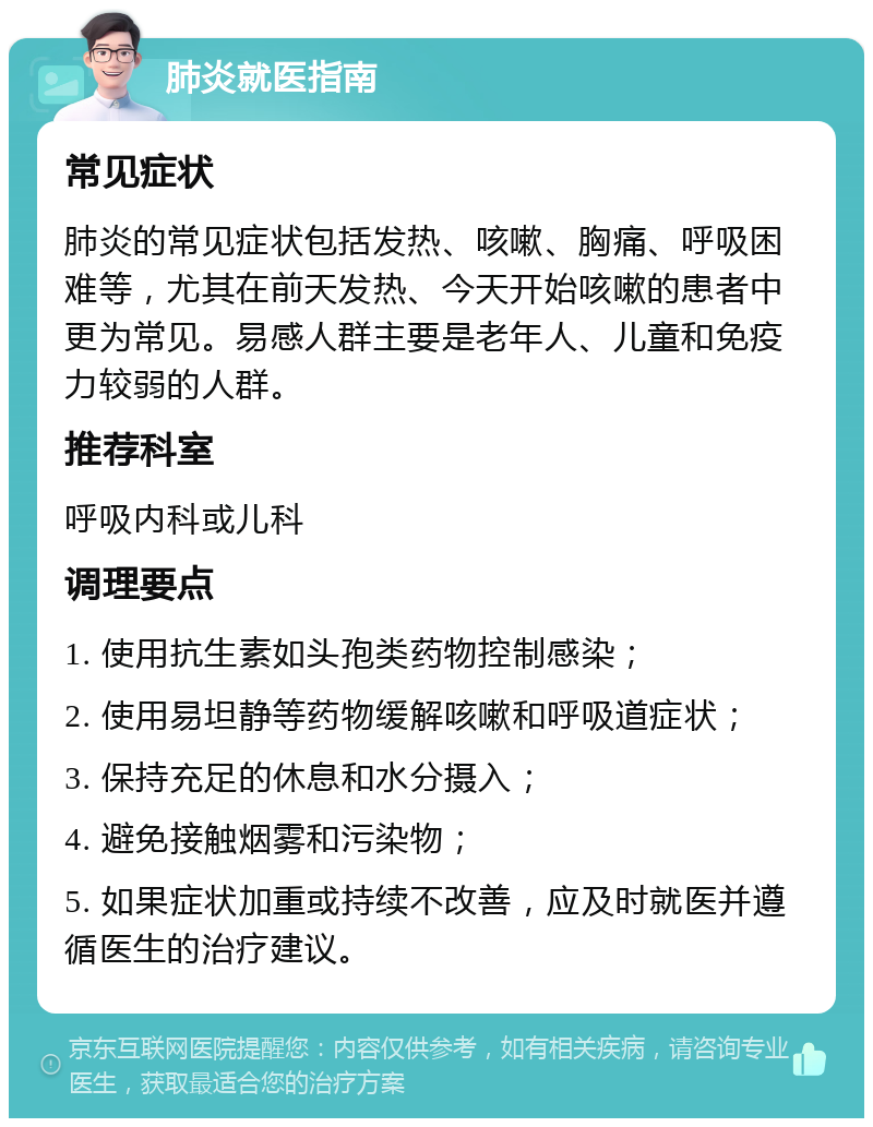 肺炎就医指南 常见症状 肺炎的常见症状包括发热、咳嗽、胸痛、呼吸困难等，尤其在前天发热、今天开始咳嗽的患者中更为常见。易感人群主要是老年人、儿童和免疫力较弱的人群。 推荐科室 呼吸内科或儿科 调理要点 1. 使用抗生素如头孢类药物控制感染； 2. 使用易坦静等药物缓解咳嗽和呼吸道症状； 3. 保持充足的休息和水分摄入； 4. 避免接触烟雾和污染物； 5. 如果症状加重或持续不改善，应及时就医并遵循医生的治疗建议。