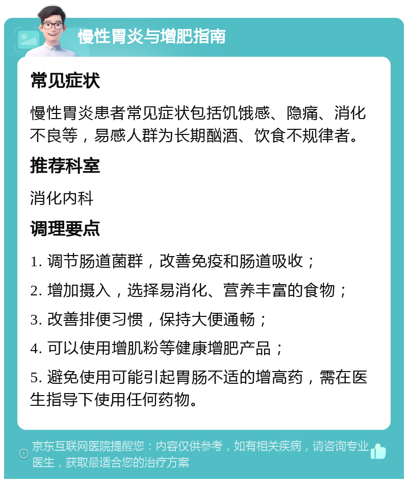 慢性胃炎与增肥指南 常见症状 慢性胃炎患者常见症状包括饥饿感、隐痛、消化不良等，易感人群为长期酗酒、饮食不规律者。 推荐科室 消化内科 调理要点 1. 调节肠道菌群，改善免疫和肠道吸收； 2. 增加摄入，选择易消化、营养丰富的食物； 3. 改善排便习惯，保持大便通畅； 4. 可以使用增肌粉等健康增肥产品； 5. 避免使用可能引起胃肠不适的增高药，需在医生指导下使用任何药物。