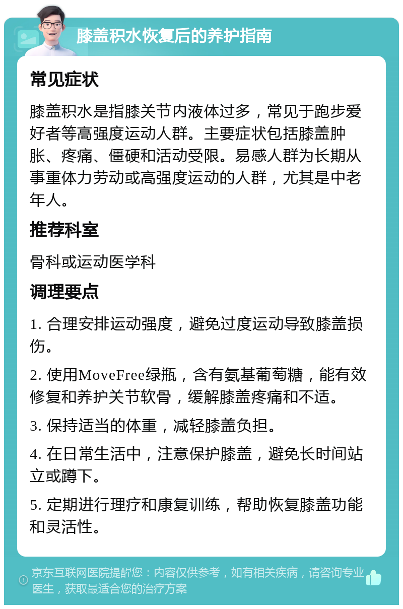 膝盖积水恢复后的养护指南 常见症状 膝盖积水是指膝关节内液体过多，常见于跑步爱好者等高强度运动人群。主要症状包括膝盖肿胀、疼痛、僵硬和活动受限。易感人群为长期从事重体力劳动或高强度运动的人群，尤其是中老年人。 推荐科室 骨科或运动医学科 调理要点 1. 合理安排运动强度，避免过度运动导致膝盖损伤。 2. 使用MoveFree绿瓶，含有氨基葡萄糖，能有效修复和养护关节软骨，缓解膝盖疼痛和不适。 3. 保持适当的体重，减轻膝盖负担。 4. 在日常生活中，注意保护膝盖，避免长时间站立或蹲下。 5. 定期进行理疗和康复训练，帮助恢复膝盖功能和灵活性。