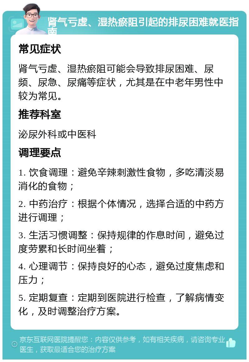 肾气亏虚、湿热瘀阻引起的排尿困难就医指南 常见症状 肾气亏虚、湿热瘀阻可能会导致排尿困难、尿频、尿急、尿痛等症状，尤其是在中老年男性中较为常见。 推荐科室 泌尿外科或中医科 调理要点 1. 饮食调理：避免辛辣刺激性食物，多吃清淡易消化的食物； 2. 中药治疗：根据个体情况，选择合适的中药方进行调理； 3. 生活习惯调整：保持规律的作息时间，避免过度劳累和长时间坐着； 4. 心理调节：保持良好的心态，避免过度焦虑和压力； 5. 定期复查：定期到医院进行检查，了解病情变化，及时调整治疗方案。