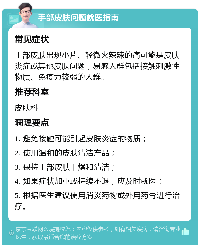 手部皮肤问题就医指南 常见症状 手部皮肤出现小片、轻微火辣辣的痛可能是皮肤炎症或其他皮肤问题，易感人群包括接触刺激性物质、免疫力较弱的人群。 推荐科室 皮肤科 调理要点 1. 避免接触可能引起皮肤炎症的物质； 2. 使用温和的皮肤清洁产品； 3. 保持手部皮肤干燥和清洁； 4. 如果症状加重或持续不退，应及时就医； 5. 根据医生建议使用消炎药物或外用药膏进行治疗。